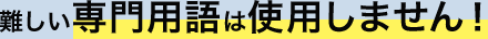難しい専門用語は使用しません！