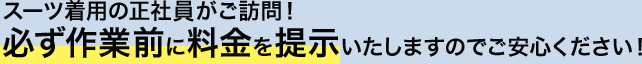 スーツ着用の正社員がご訪問！　必ず作業前に料金を提示いたしますのでご安心ください！