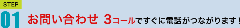 STEP01　お問い合わせ　3コールですぐに電話がつながります！